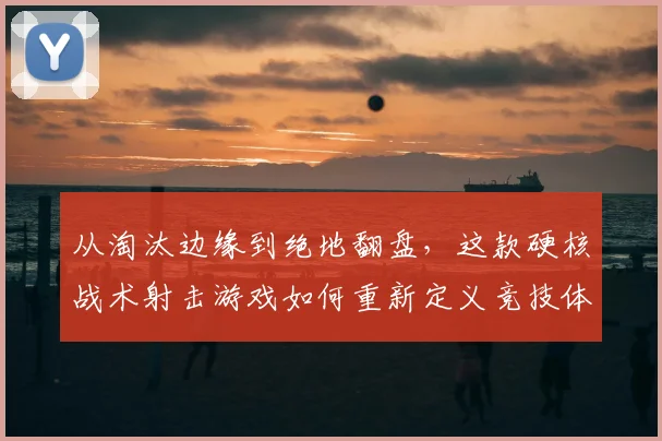 从淘汰边缘到绝地翻盘，这款硬核战术射击游戏如何重新定义竞技体验